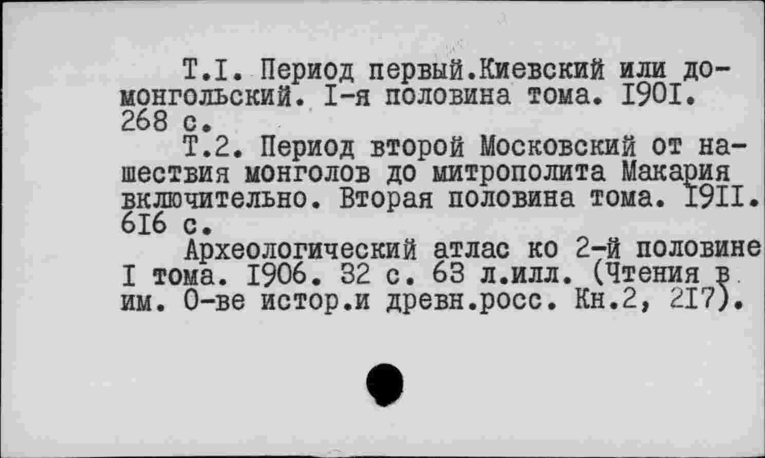 ﻿Т.I. Период первый.Киевский или домонгольский. I-я половина тома. 1901. 268 с.
Т.2. Период второй Московский от нашествия монголов до митрополита Макария включительно. Вторая половина тома. 1911. 616 с.
Археологический атлас ко 2-й половине I тома. 1906. 32 с. 63 л.илл. (Чтения в им. О-ве истор.и древн.росс. Кн.2, 217).